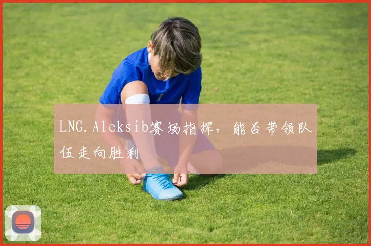 LNG.Aleksib赛场指挥,能否带领队伍走向胜利