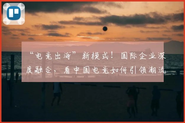 “电竞出海”新模式!国际企业深度融合,看中国电竞如何引领潮流