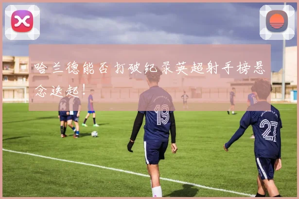 哈兰德能否打破纪录英超射手榜悬念迭起!