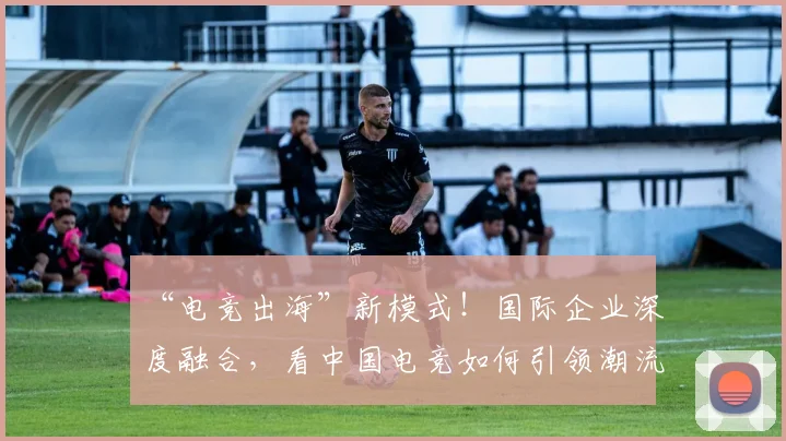 “电竞出海”新模式!国际企业深度融合,看中国电竞如何引领潮流